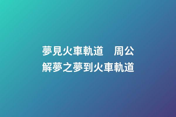 夢見火車軌道　周公解夢之夢到火車軌道